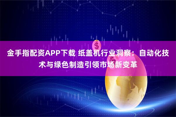 金手指配资APP下载 纸盖机行业洞察：自动化技术与绿色制造引领市场新变革