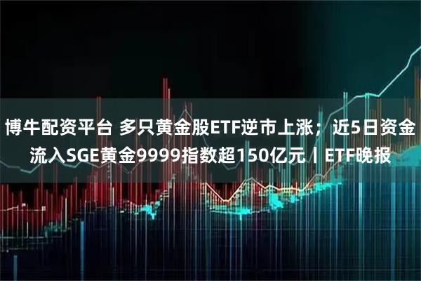 博牛配资平台 多只黄金股ETF逆市上涨；近5日资金流入SGE黄金9999指数超150亿元丨ETF晚报