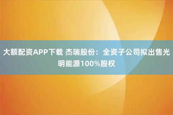 大额配资APP下载 杰瑞股份：全资子公司拟出售光明能源100%股权