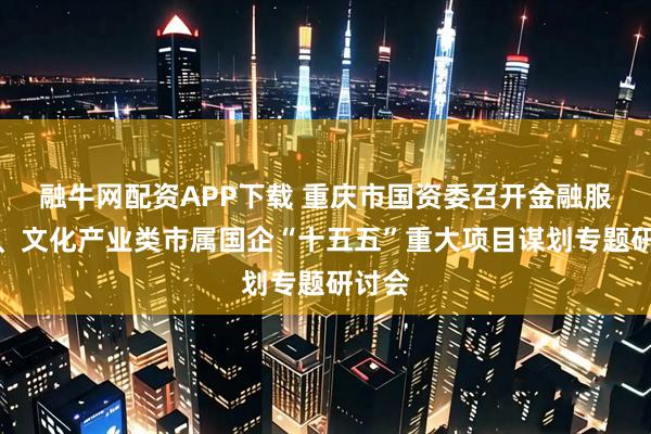 融牛网配资APP下载 重庆市国资委召开金融服务类、文化产业类市属国企“十五五”重大项目谋划专题研讨会