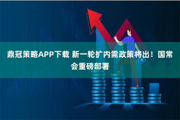 鼎冠策略APP下载 新一轮扩内需政策将出！国常会重磅部署