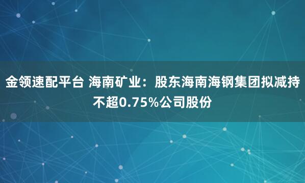 金领速配平台 海南矿业：股东海南海钢集团拟减持不超0.75%公司股份