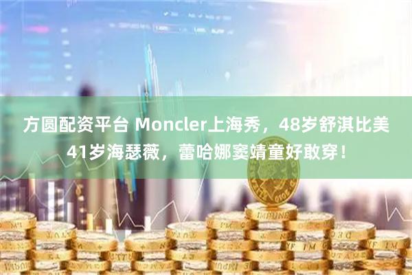方圆配资平台 Moncler上海秀,48岁舒淇比美41岁海瑟薇,蕾哈娜窦靖童好敢穿!