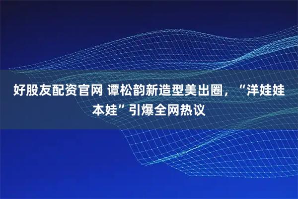 好股友配资官网 谭松韵新造型美出圈，“洋娃娃本娃”引爆全网热议