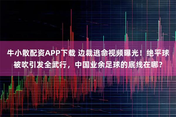 牛小散配资APP下载 边裁逃命视频曝光！绝平球被吹引发全武行，中国业余足球的底线在哪？