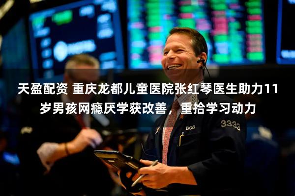 天盈配资 重庆龙都儿童医院张红琴医生助力11岁男孩网瘾厌学获改善，重拾学习动力