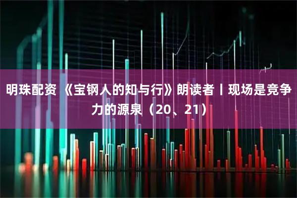明珠配资 《宝钢人的知与行》朗读者丨现场是竞争力的源泉（20、21）