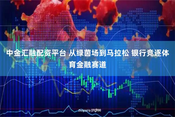 中金汇融配资平台 从绿茵场到马拉松 银行竞逐体育金融赛道