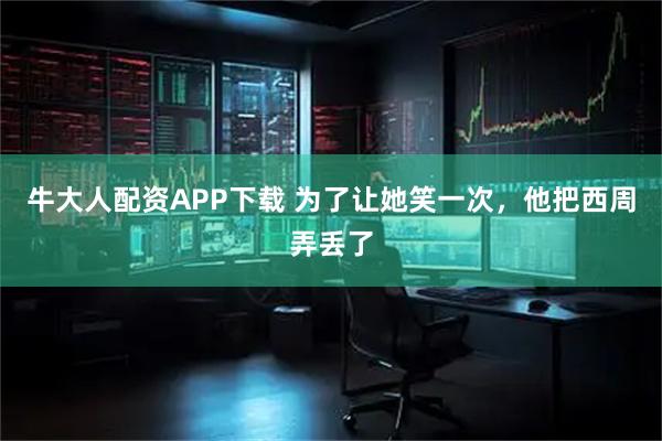 牛大人配资APP下载 为了让她笑一次，他把西周弄丢了